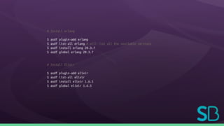 # Install erlang
$ asdf plugin-add erlang
$ asdf list-all erlang # will list all the available versions
$ asdf install erlang 20.3.7
$ asdf global erlang 20.3.7
# Install Elixir
$ asdf plugin-add elixir
$ asdf list-all elixir
$ asdf install elixir 1.6.5
$ asdf global elixir 1.6.5
 