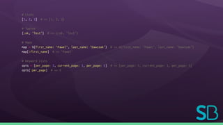 # Lists
[1, 2, 3] # => [1, 2, 3]
# Tuples
{:ok, "Test"} # => {:ok, "Test"}
# Maps
map = %{first_name: "Pawel", last_name: "Dawczak"} # => %{first_name: "Pawel", last_name: "Dawczak"}
map[:first_name] # => "Pawel"
# Keyword Lists
opts = [per_page: 3, current_page: 1, per_page: 5] # => [per_page: 3, current_page: 1, per_page: 5]
opts[:per_page] # => 3
 