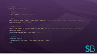 # Lists
[1, 2, 3] # => [1, 2, 3]
# Tuples
{:ok, "Test"} # => {:ok, "Test"}
# Maps
map = %{first_name: "Pawel", last_name: "Dawczak"} # => %{first_name: "Pawel", last_name: "Dawczak"}
map[:first_name] # => "Pawel"
# Keyword Lists
opts = [per_page: 3, current_page: 1, per_page: 5] # => [per_page: 3, current_page: 1, per_page: 5]
opts[:per_page] # => 3
Keyword.get_values(opts, :per_page) # => [3, 5]
# Structs
defmodule User do
defstruct [:first_name, :last_name, username: "Guest"]
end
 