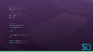 # Functions
inc = fn x -> x + 1 end
inc.(3) # => 4
# Capture operator
dec = &(&1 - 1)
dec.(3) # => 2
# Modules
defmodule MyModule do
def square(x) do
x * 2
end
def multi(x, y), do: x * y
end
MyModule.square(4) # => 8
MyModule.multi(3, 4) # => 12
 