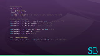 # Comprehensions
for x <- (1..5),
y <- [:blue, :red],
rem(x, 2) == 0,
do: "#{x * x}-#{y}" # => ["4-blue", "4-red", "16-blue", "16-red"]
# Higher-order functions
Enum.map([1, 2, 3], fn num -> to_string(num) end) # => ["1", "2", "3"]
Enum.map([1, 2, 3], &to_string(&1)) # => ["1", "2", "3"]
Enum.map([1, 2, 3], &to_string/1) # => ["1", "2", "3"]
Enum.reduce(1..3, 0, fn num, acc -> num + acc end) # => 6
Enum.reduce(1..3, 0, &(&1 + &2)) # => 6
Enum.reduce(1..3, 0, &+/2) # => 6
pass = "MySecretPass123"
Enum.map([3, 8, 14], fn x -> String.at(pass, x) end) # => ["e", "P", "3"]
 