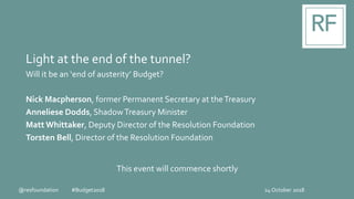 Light at the end of the tunnel?
Will it be an ‘end of austerity’ Budget?
Nick Macpherson, former Permanent Secretary at theTreasury
Anneliese Dodds, ShadowTreasury Minister
Matt Whittaker, Deputy Director of the Resolution Foundation
Torsten Bell, Director of the Resolution Foundation
24 October 2018
This event will commence shortly
@resfoundation #Budget2018
 