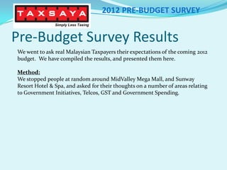 Pre-Budget Survey Results 2012 PRE-BUDGET SURVEY We went to ask real Malaysian Taxpayers their expectations of the coming 2012 budget.  We have compiled the results, and presented them here. Method: We stopped people at random around MidValley Mega Mall, and Sunway Resort Hotel & Spa, and asked for their thoughts on a number of areas relating to Government Initiatives, Telcos, GST and Government Spending. 