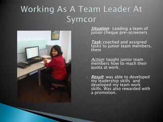    Situation: Leading a team of
    junior cheque pre-screeners

   Task: coached and assigned
    tasks to junior team members.
    them

   Action: taught junior team
    members how to reach their
    quota at work.

   Result: was able to developed
    my leadership skills and
    developed my team work
    skills. Was also rewarded with
    a promotion.
 