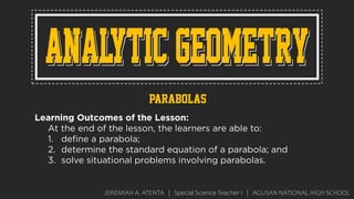JEREMIAH A. ATENTA | Special Science Teacher I | AGUSAN NATIONAL HIGH SCHOOL
parabolas
Learning Outcomes of the Lesson:
At the end of the lesson, the learners are able to:
1. define a parabola;
2. determine the standard equation of a parabola; and
3. solve situational problems involving parabolas.
 