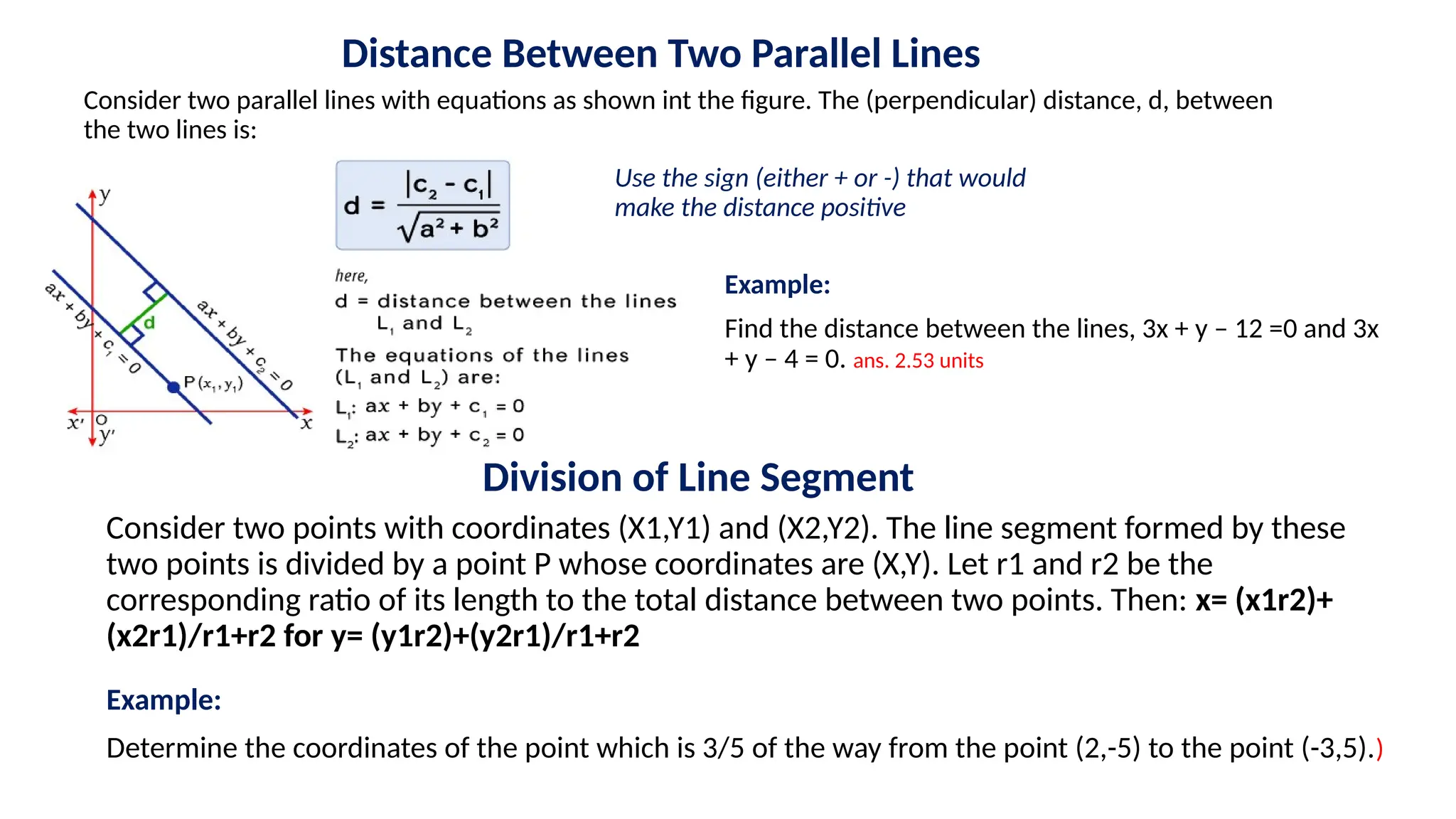 Distance Between Two Parallel Lines
Consider two parallel lines with equations as shown int the figure. The (perpendicular) distance, d, between
the two lines is:
Use the sign (either + or -) that would
make the distance positive
Example:
Find the distance between the lines, 3x + y – 12 =0 and 3x
+ y – 4 = 0. ans. 2.53 units
Division of Line Segment
Consider two points with coordinates (X1,Y1) and (X2,Y2). The line segment formed by these
two points is divided by a point P whose coordinates are (X,Y). Let r1 and r2 be the
corresponding ratio of its length to the total distance between two points. Then: x= (x1r2)+
(x2r1)/r1+r2 for y= (y1r2)+(y2r1)/r1+r2
Example:
Determine the coordinates of the point which is 3/5 of the way from the point (2,-5) to the point (-3,5).)
 