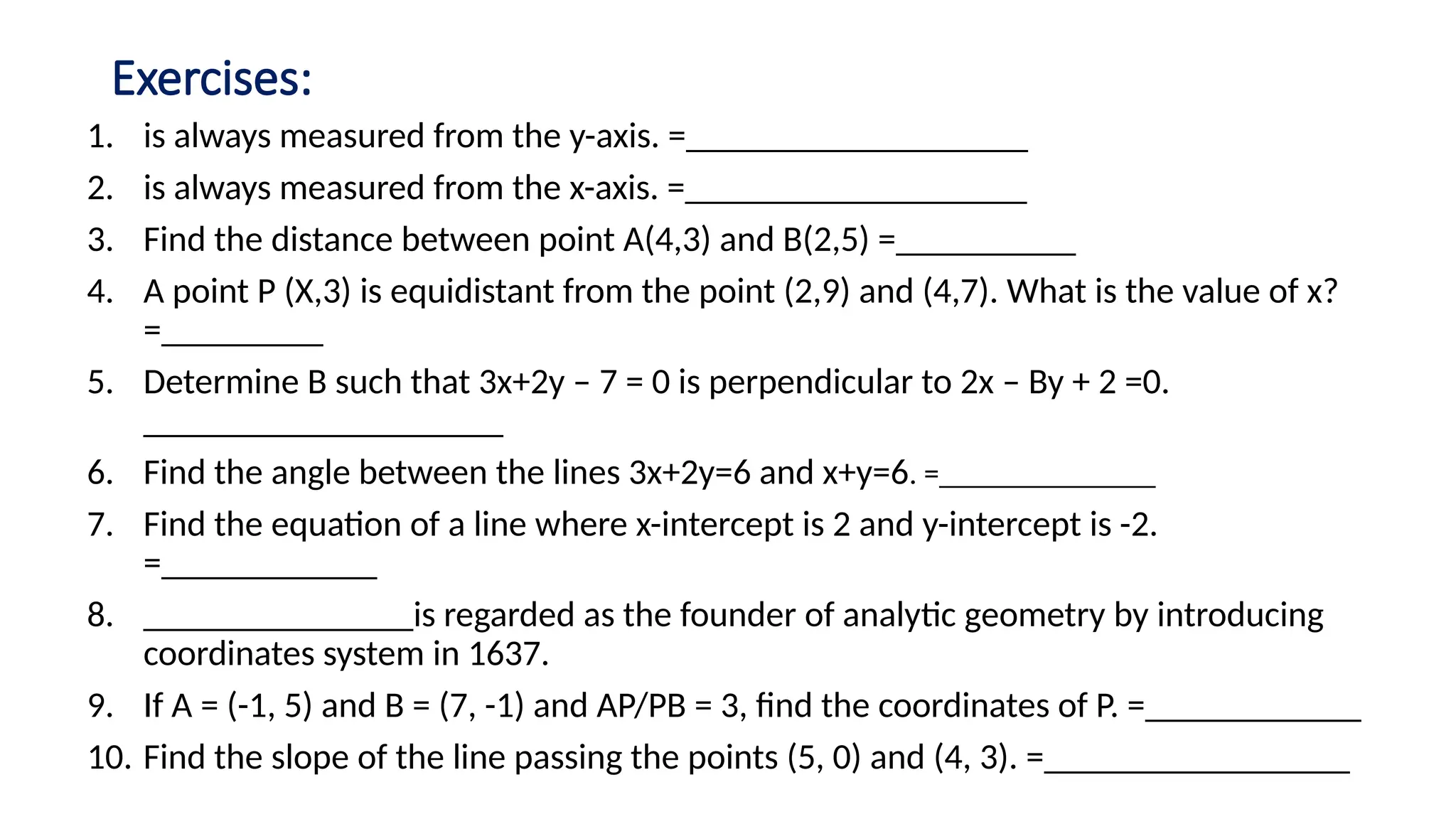 Exercises:
1. is always measured from the y-axis. =___________________
2. is always measured from the x-axis. =___________________
3. Find the distance between point A(4,3) and B(2,5) =__________
4. A point P (X,3) is equidistant from the point (2,9) and (4,7). What is the value of x?
=_________
5. Determine B such that 3x+2y – 7 = 0 is perpendicular to 2x – By + 2 =0.
____________________
6. Find the angle between the lines 3x+2y=6 and x+y=6. =______________
7. Find the equation of a line where x-intercept is 2 and y-intercept is -2.
=____________
8. _______________is regarded as the founder of analytic geometry by introducing
coordinates system in 1637.
9. If A = (-1, 5) and B = (7, -1) and AP/PB = 3, find the coordinates of P. =____________
10. Find the slope of the line passing the points (5, 0) and (4, 3). =_________________
 
