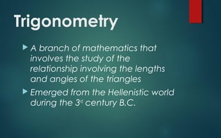 Trigonometry
A branch of mathematics that
involves the study of the
relationship involving the lengths
and angles of the triangles
Emerged from the Hellenistic world
during the 3rd
century B.C.