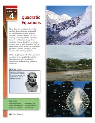 CHAPTER
4
What do water fountains, fireworks,
satellite dishes, bridges, and model
rockets have in common? They all
involve a parabolic shape. You can
develop and use quadratic equations
to solve problems involving these
parabolic shapes. Quadratic equations
are also used in other situations such as
avalanche control, setting the best ticket
prices for concerts, designing roller
coasters, and planning gardens.
In this chapter, you will relate quadratic
equations to the graphs of quadratic
functions, and solve problems by
determining and analysing quadratic
equations.
Quadratic
Equations
Key Terms
quadratic equation
root(s) of an equation
zero(s) of a function
extraneous root
quadratic formula
discriminant
Apollonius, also known as
the “The Greek Geometer”
(c. 210 B.C.E.), was the first
mathematician to study
parabolas in depth.
Did You Know?
204 MHR • Chapter 4
 
