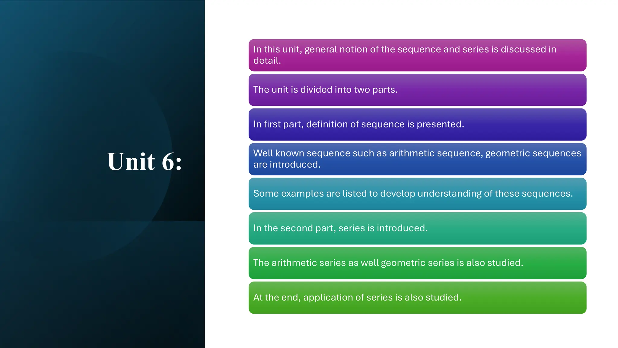 Unit 6:
In this unit, general notion of the sequence and series is discussed in
detail.
The unit is divided into two parts.
In first part, definition of sequence is presented.
Well known sequence such as arithmetic sequence, geometric sequences
are introduced.
Some examples are listed to develop understanding of these sequences.
In the second part, series is introduced.
The arithmetic series as well geometric series is also studied.
At the end, application of series is also studied.
 