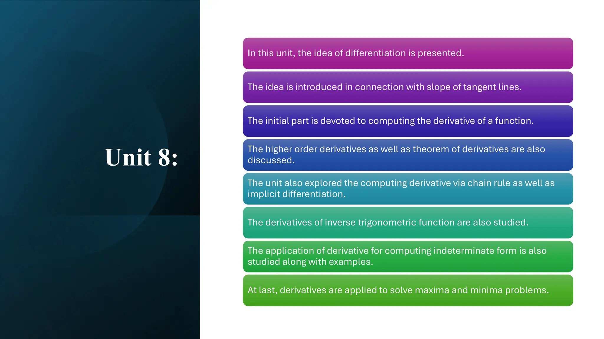Unit 8:
In this unit, the idea of differentiation is presented.
The idea is introduced in connection with slope of tangent lines.
The initial part is devoted to computing the derivative of a function.
The higher order derivatives as well as theorem of derivatives are also
discussed.
The unit also explored the computing derivative via chain rule as well as
implicit differentiation.
The derivatives of inverse trigonometric function are also studied.
The application of derivative for computing indeterminate form is also
studied along with examples.
At last, derivatives are applied to solve maxima and minima problems.
 