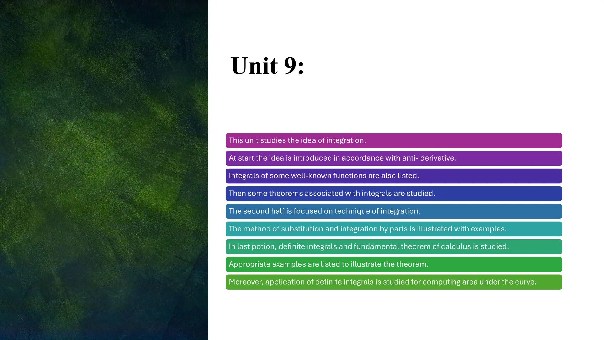 Unit 9:
This unit studies the idea of integration.
At start the idea is introduced in accordance with anti- derivative.
Integrals of some well-known functions are also listed.
Then some theorems associated with integrals are studied.
The second half is focused on technique of integration.
The method of substitution and integration by parts is illustrated with examples.
In last potion, definite integrals and fundamental theorem of calculus is studied.
Appropriate examples are listed to illustrate the theorem.
Moreover, application of definite integrals is studied for computing area under the curve.
 