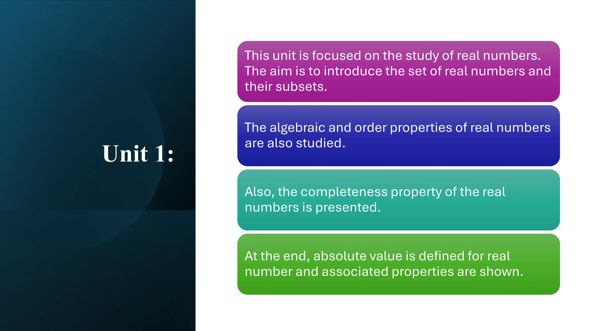 Unit 1:
This unit is focused on the study of real numbers.
The aim is to introduce the set of real numbers and
their subsets.
The algebraic and order properties of real numbers
are also studied.
Also, the completeness property of the real
numbers is presented.
At the end, absolute value is defined for real
number and associated properties are shown.
 