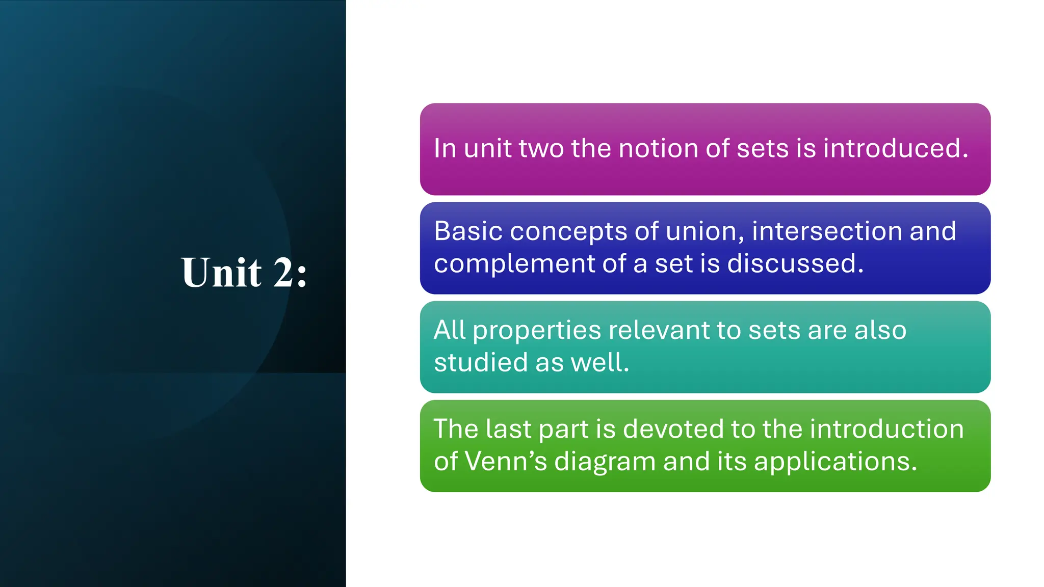 Unit 2:
In unit two the notion of sets is introduced.
Basic concepts of union, intersection and
complement of a set is discussed.
All properties relevant to sets are also
studied as well.
The last part is devoted to the introduction
of Venn’s diagram and its applications.
 