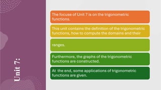Unit
7: The focuse of Unit 7 is on the trigonometric
functions.
This unit contains the definition of the trigonometric
functions, how to compute the domains and their
ranges.
Furthermore, the graphs of the trigonometric
functions are constructed.
At the end, some applications of trigonometric
functions are given.
 