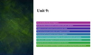 Unit 9:
This unit studies the idea of integration.
At start the idea is introduced in accordance with anti- derivative.
Integrals of some well-known functions are also listed.
Then some theorems associated with integrals are studied.
The second half is focused on technique of integration.
The method of substitution and integration by parts is illustrated with examples.
In last potion, definite integrals and fundamental theorem of calculus is studied.
Appropriate examples are listed to illustrate the theorem.
Moreover, application of definite integrals is studied for computing area under the curve.
 