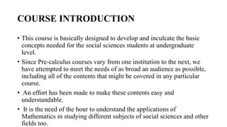 COURSE INTRODUCTION
• This course is basically designed to develop and inculcate the basic
concepts needed for the social sciences students at undergraduate
level.
• Since Pre-calculus courses vary from one institution to the next, we
have attempted to meet the needs of as broad an audience as possible,
including all of the contents that might be covered in any particular
course.
• An effort has been made to make these contents easy and
understandable.
• It is the need of the hour to understand the applications of
Mathematics in studying different subjects of social sciences and other
fields too.
 