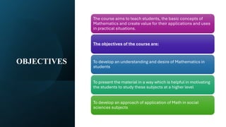 OBJECTIVES
The course aims to teach students, the basic concepts of
Mathematics and create value for their applications and uses
in practical situations.
The objectives of the course are:
To develop an understanding and desire of Mathematics in
students
To present the material in a way which is helpful in motivating
the students to study these subjects at a higher level
To develop an approach of application of Math in social
sciences subjects
 