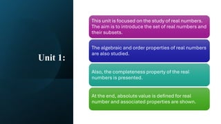 Unit 1:
This unit is focused on the study of real numbers.
The aim is to introduce the set of real numbers and
their subsets.
The algebraic and order properties of real numbers
are also studied.
Also, the completeness property of the real
numbers is presented.
At the end, absolute value is defined for real
number and associated properties are shown.
 