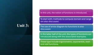 Unit 3:
In this unit, the notion of functions is introduced.
To start with, methods to compute domain and range
are also discussed.
The use of arrow diagram for functions is also
discussed.
In the latter half of the unit, the types of functions are
introduced along with the associated examples.
These type include trigonometric, exponential, even
and odd functions.
 