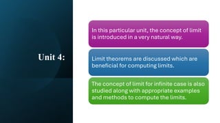 Unit 4:
In this particular unit, the concept of limit
is introduced in a very natural way.
Limit theorems are discussed which are
beneficial for computing limits.
The concept of limit for infinite case is also
studied along with appropriate examples
and methods to compute the limits.
 