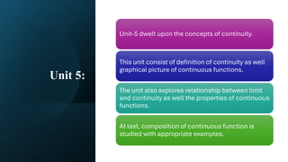 Unit 5:
Unit-5 dwelt upon the concepts of continuity.
This unit consist of definition of continuity as well
graphical picture of continuous functions.
The unit also explores relationship between limit
and continuity as well the properties of continuous
functions.
At last, composition of continuous function is
studied with appropriate examples.
 