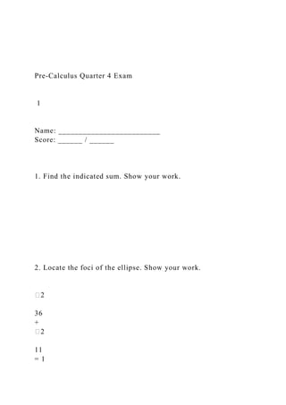 Pre-Calculus Quarter 4 Exam
1
Name: _________________________
Score: ______ / ______
1. Find the indicated sum. Show your work.
2. Locate the foci of the ellipse. Show your work.
�2
36
+
�2
11
= 1
 