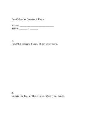 Pre-Calculus Quarter 4 Exam
Name: _________________________
Score: ______ / ______
1.
Find the indicated sum. Show your work.
2.
Locate the foci of the ellipse. Show your work.
 