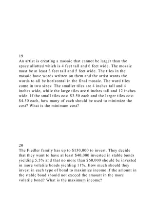 19
An artist is creating a mosaic that cannot be larger than the
space allotted which is 4 feet tall and 6 feet wide. The mosaic
must be at least 3 feet tall and 5 feet wide. The tiles in the
mosaic have words written on them and the artist wants the
words to all be horizontal in the final mosaic. The word tiles
come in two sizes: The smaller tiles are 4 inches tall and 4
inches wide, while the large tiles are 6 inches tall and 12 inches
wide. If the small tiles cost $3.50 each and the larger tiles cost
$4.50 each, how many of each should be used to minimize the
cost? What is the minimum cost?
20
The Fiedler family has up to $130,000 to invest. They decide
that they want to have at least $40,000 invested in stable bonds
yielding 5.5% and that no more than $60,000 should be invested
in more volatile bonds yielding 11%. How much should they
invest in each type of bond to maximize income if the amount in
the stable bond should not exceed the amount in the more
volatile bond? What is the maximum income?
 