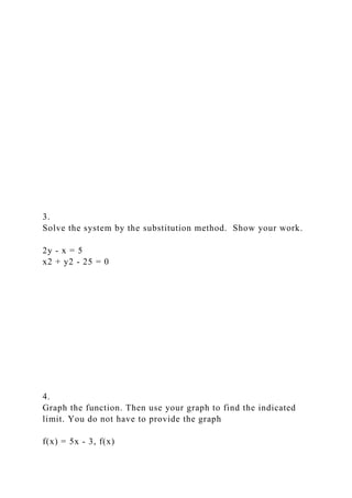 3.
Solve the system by the substitution method. Show your work.
2y - x = 5
x2 + y2 - 25 = 0
4.
Graph the function. Then use your graph to find the indicated
limit. You do not have to provide the graph
f(x) = 5x - 3, f(x)
 