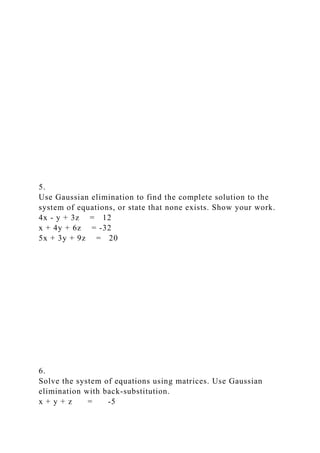 5.
Use Gaussian elimination to find the complete solution to the
system of equations, or state that none exists. Show your work.
4x - y + 3z = 12
x + 4y + 6z = -32
5x + 3y + 9z = 20
6.
Solve the system of equations using matrices. Use Gaussian
elimination with back-substitution.
x + y + z = -5
 