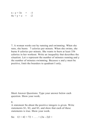 x - y + 3z = -1
4x + y + z = -2
7. A woman works out by running and swimming. When she
runs, she burns 7 calories per minute. When she swims, she
burns 8 calories per minute. She wants to burn at least 336
calories in her workout. Write an inequality that describes the
situation. Let x represent the number of minutes running and y
the number of minutes swimming. Because x and y must be
positive, limit the boarders to quadrant I only.
Short Answer Questions: Type your answer below each
question. Show your work.
8.
A statement Sn about the positive integers is given. Write
statements S1, S2, and S3, and show that each of these
statements is true. Show your work.
Sn: 12 + 42 + 72 + . . . + (3n - 2)2 =
 
