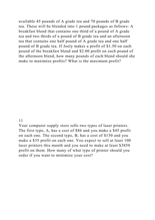 available 45 pounds of A grade tea and 70 pounds of B grade
tea. These will be blended into 1 pound packages as follows: A
breakfast blend that contains one third of a pound of A grade
tea and two thirds of a pound of B grade tea and an afternoon
tea that contains one half pound of A grade tea and one half
pound of B grade tea. If Joely makes a profit of $1.50 on each
pound of the breakfast blend and $2.00 profit on each pound of
the afternoon blend, how many pounds of each blend should she
make to maximize profits? What is the maximum profit?
11
Your computer supply store sells two types of laser printers.
The first type, A, has a cost of $86 and you make a $45 profit
on each one. The second type, B, has a cost of $130 and you
make a $35 profit on each one. You expect to sell at least 100
laser printers this month and you need to make at least $3850
profit on them. How many of what type of printer should you
order if you want to minimize your cost?
 