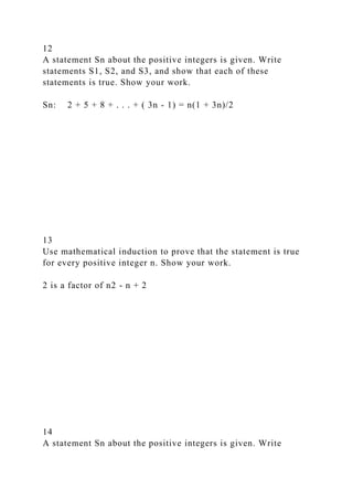 12
A statement Sn about the positive integers is given. Write
statements S1, S2, and S3, and show that each of these
statements is true. Show your work.
Sn: 2 + 5 + 8 + . . . + ( 3n - 1) = n(1 + 3n)/2
13
Use mathematical induction to prove that the statement is true
for every positive integer n. Show your work.
2 is a factor of n2 - n + 2
14
A statement Sn about the positive integers is given. Write
 