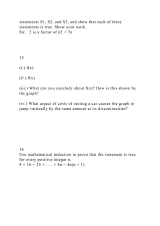 statements S1, S2, and S3, and show that each of these
statements is true. Show your work.
Sn: 2 is a factor of n2 + 7n
15
(i.) f(x)
(ii.) f(x)
(iii.) What can you conclude about f(x)? How is this shown by
the graph?
(iv.) What aspect of costs of renting a car causes the graph to
jump vertically by the same amount at its discontinuities?
16
Use mathematical induction to prove that the statement is true
for every positive integer n.
8 + 16 + 24 + . . . + 8n = 4n(n + 1)
 