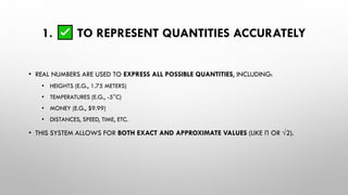 1. TO REPRESENT QUANTITIES ACCURATELY
• REAL NUMBERS ARE USED TO EXPRESS ALL POSSIBLE QUANTITIES, INCLUDING:
• HEIGHTS (E.G., 1.75 METERS)
• TEMPERATURES (E.G., -5°C)
• MONEY (E.G., $9.99)
• DISTANCES, SPEED, TIME, ETC.
• THIS SYSTEM ALLOWS FOR BOTH EXACT AND APPROXIMATE VALUES (LIKE Π OR √2).
 