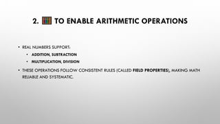 2. TO ENABLE ARITHMETIC OPERATIONS
• REAL NUMBERS SUPPORT:
• ADDITION, SUBTRACTION
• MULTIPLICATION, DIVISION
• THESE OPERATIONS FOLLOW CONSISTENT RULES (CALLED FIELD PROPERTIES), MAKING MATH
RELIABLE AND SYSTEMATIC.
 