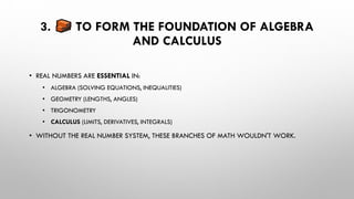 3. TO FORM THE FOUNDATION OF ALGEBRA
AND CALCULUS
• REAL NUMBERS ARE ESSENTIAL IN:
• ALGEBRA (SOLVING EQUATIONS, INEQUALITIES)
• GEOMETRY (LENGTHS, ANGLES)
• TRIGONOMETRY
• CALCULUS (LIMITS, DERIVATIVES, INTEGRALS)
• WITHOUT THE REAL NUMBER SYSTEM, THESE BRANCHES OF MATH WOULDN'T WORK.
 