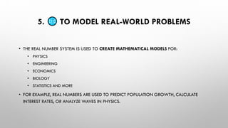 5. TO MODEL REAL-WORLD PROBLEMS
• THE REAL NUMBER SYSTEM IS USED TO CREATE MATHEMATICAL MODELS FOR:
• PHYSICS
• ENGINEERING
• ECONOMICS
• BIOLOGY
• STATISTICS AND MORE
• FOR EXAMPLE, REAL NUMBERS ARE USED TO PREDICT POPULATION GROWTH, CALCULATE
INTEREST RATES, OR ANALYZE WAVES IN PHYSICS.
 