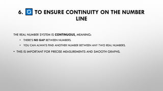 6. TO ENSURE CONTINUITY ON THE NUMBER
LINE
THE REAL NUMBER SYSTEM IS CONTINUOUS, MEANING:
• THERE’S NO GAP BETWEEN NUMBERS.
• YOU CAN ALWAYS FIND ANOTHER NUMBER BETWEEN ANY TWO REAL NUMBERS.
• THIS IS IMPORTANT FOR PRECISE MEASUREMENTS AND SMOOTH GRAPHS.
 