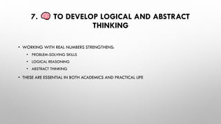 7. TO DEVELOP LOGICAL AND ABSTRACT
THINKING
• WORKING WITH REAL NUMBERS STRENGTHENS:
• PROBLEM-SOLVING SKILLS
• LOGICAL REASONING
• ABSTRACT THINKING
• THESE ARE ESSENTIAL IN BOTH ACADEMICS AND PRACTICAL LIFE
 