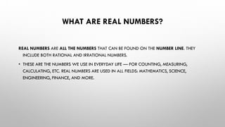WHAT ARE REAL NUMBERS?
REAL NUMBERS ARE ALL THE NUMBERS THAT CAN BE FOUND ON THE NUMBER LINE. THEY
INCLUDE BOTH RATIONAL AND IRRATIONAL NUMBERS.
• THESE ARE THE NUMBERS WE USE IN EVERYDAY LIFE — FOR COUNTING, MEASURING,
CALCULATING, ETC. REAL NUMBERS ARE USED IN ALL FIELDS: MATHEMATICS, SCIENCE,
ENGINEERING, FINANCE, AND MORE.
 