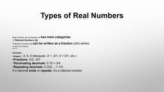 Types of Real Numbers
Real numbers can be divided into two main categories:
1. Rational Numbers (ℚ)
These are numbers that can be written as a fraction (a/b) where:
•a and b are integers
•b ≠ 0
Examples:
•Integers: -3, 0, 4 (because -3 = -3/1, 0 = 0/1, etc.)
•Fractions: 2/3, -5/7
•Terminating decimals: 0.75 = 3/4
•Repeating decimals: 0.333… = 1/3
If a decimal ends or repeats, it's a rational number.
 