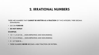 2. IRRATIONAL NUMBERS
THESE ARE NUMBERS THAT CANNOT BE WRITTEN AS A FRACTION OF TWO INTEGERS. THEIR DECIMAL
EXPANSIONS:
• GO ON FOREVER
• DO NOT REPEAT
EXAMPLES:
• √2 = 1.4142135… (NON-REPEATING AND NON-ENDING)
• Π = 3.14159265… (NON-REPEATING AND NON-ENDING)
• E = 2.7182818…
• THESE NUMBERS NEVER BECOME A NEAT FRACTION OR PATTERN.
 
