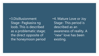•3.Disillusionment
Stage- Pagkasira ng
loob. This is described
as a problematic stage;
the direct opposite of
the honeymoon period
•4. Mature Love or Joy
Stage- This period is
described as an
awareness of reality. A
“new” love has been
existing.
 