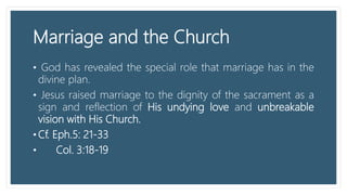 Marriage and the Church
• God has revealed the special role that marriage has in the
divine plan.
• Jesus raised marriage to the dignity of the sacrament as a
sign and reflection of His undying love and unbreakable
vision with His Church.
• Cf. Eph.5: 21-33
• Col. 3:18-19
 