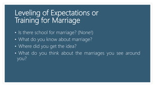 Leveling of Expectations or
Training for Marriage
• Is there school for marriage? (None!)
• What do you know about marriage?
• Where did you get the idea?
• What do you think about the marriages you see around
you?
 
