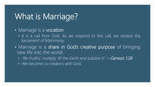 What is Marriage?
• Marriage is a vocation.
• It is a call from God. As we respond to this call, we receive the
Sacrament of Matrimony.
• Marriage is a share in God’s creative purpose of bringing
new life into the world.
• “Be fruitful, multiply, fill the Earth and subdue it.” —Genesis 1:28.
• We become co-creators with God.
 