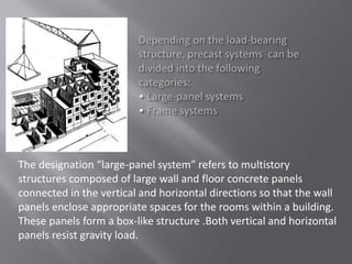 The desig atio large-pa el syste refers to ultistory
structures composed of large wall and floor concrete panels
connected in the vertical and horizontal directions so that the wall
panels enclose appropriate spaces for the rooms within a building.
These panels form a box-like structure .Both vertical and horizontal
panels resist gravity load.
 