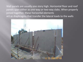 Wall panels are usually one story high. Horizontal floor and roof
panels span either as one-way or two-way slabs. When properly
joined together, these horizontal elements
act as diaphragms that transfer the lateral loads to the walls
 